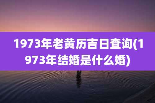1973年老黄历吉日查询(1973年结婚是什么婚)