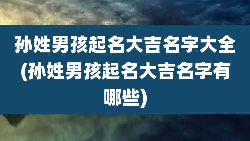 孙姓男孩起名大吉名字大全(孙姓男孩起名大吉名字有哪些)