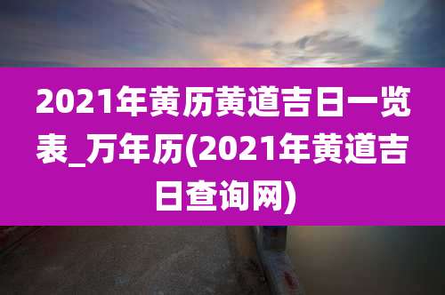 2021年黄历黄道吉日一览表_万年历(2021年黄道吉日查询网)