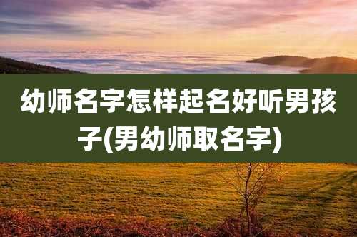 幼师名字怎样起名好听男孩子(男幼师取名字)