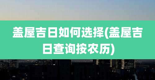 盖屋吉日如何选择(盖屋吉日查询按农历)