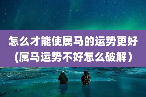 怎么才能使属马的运势更好(属马运势不好怎么破解)