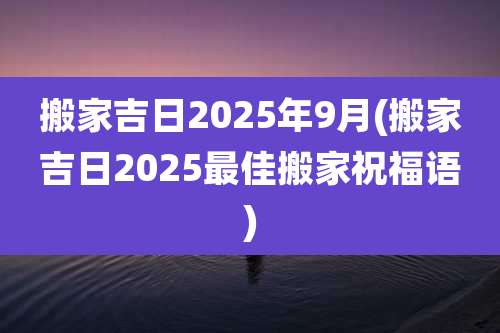 搬家吉日2025年9月(搬家吉日2025最佳搬家祝福语)