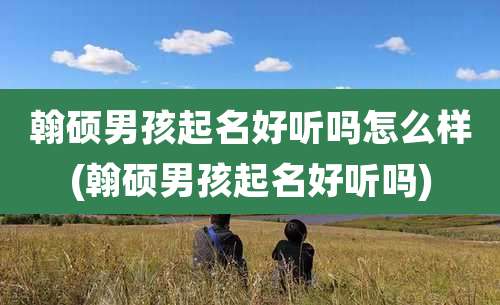 翰硕男孩起名好听吗怎么样(翰硕男孩起名好听吗)