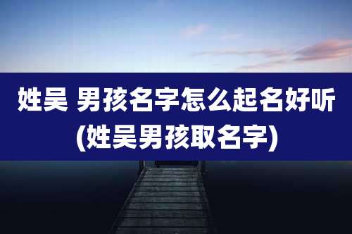 姓吴 男孩名字怎么起名好听(姓吴男孩取名字)