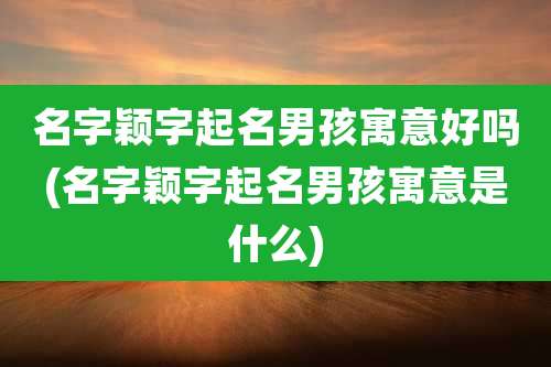 名字颖字起名男孩寓意好吗(名字颖字起名男孩寓意是什么)