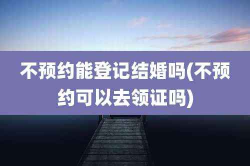 不预约能登记结婚吗(不预约可以去领证吗)