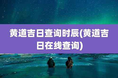 黄道吉日查询时辰(黄道吉日在线查询)