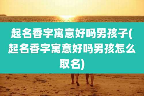 起名香字寓意好吗男孩子(起名香字寓意好吗男孩怎么取名)