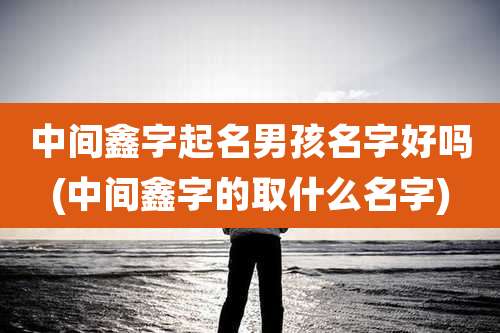 中间鑫字起名男孩名字好吗(中间鑫字的取什么名字)