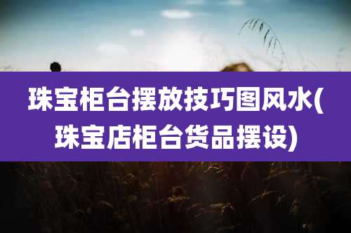 珠宝柜台摆放技巧图风水(珠宝店柜台货品摆设)