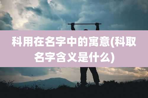 科用在名字中的寓意(科取名字含义是什么)