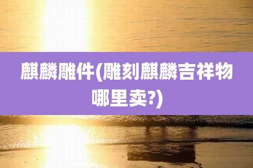 麒麟雕件(雕刻麒麟吉祥物哪里卖?)