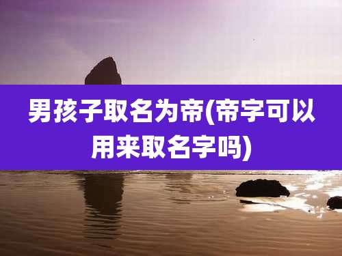 男孩子取名为帝(帝字可以用来取名字吗)