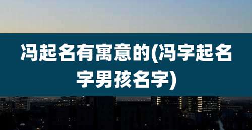 冯起名有寓意的(冯字起名字男孩名字)