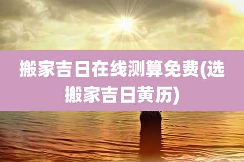 搬家吉日在线测算免费(选搬家吉日黄历)