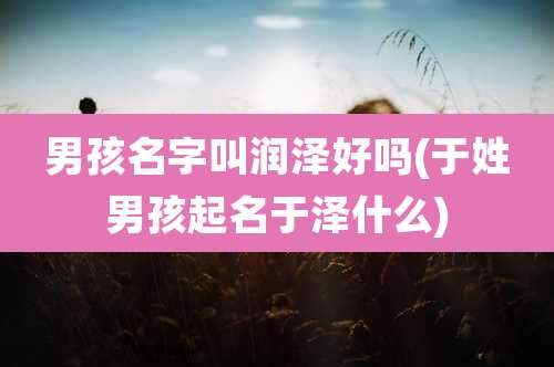 男孩名字叫润泽好吗(于姓男孩起名于泽什么)