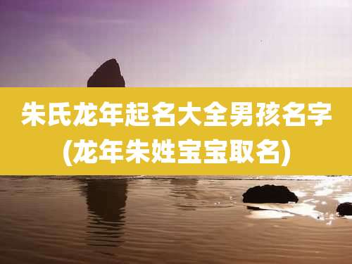 朱氏龙年起名大全男孩名字(龙年朱姓宝宝取名)