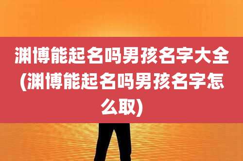渊博能起名吗男孩名字大全(渊博能起名吗男孩名字怎么取)
