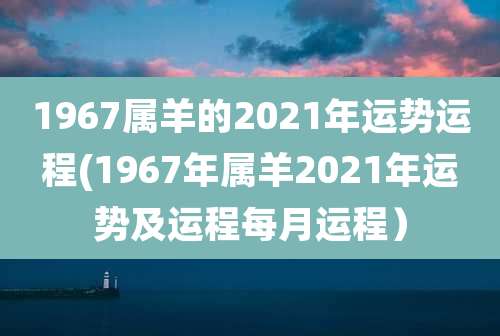 1967属羊的2021年运势运程(1967年属羊2021年运势及运程每月运程)