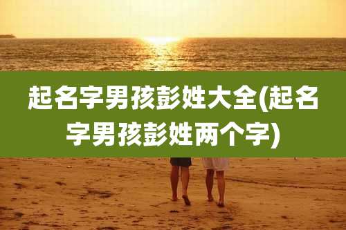 起名字男孩彭姓大全(起名字男孩彭姓两个字)