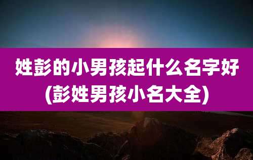 姓彭的小男孩起什么名字好(彭姓男孩小名大全)