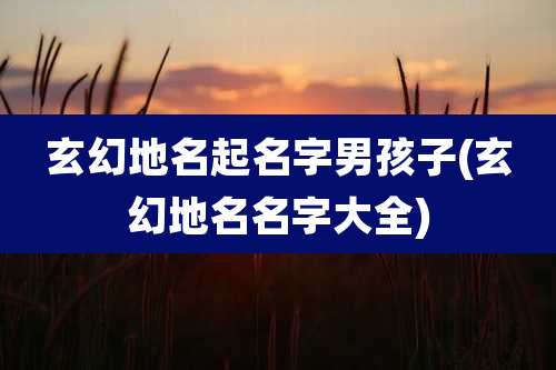 玄幻地名起名字男孩子(玄幻地名名字大全)