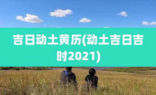 吉日动土黄历(动土吉日吉时2021)