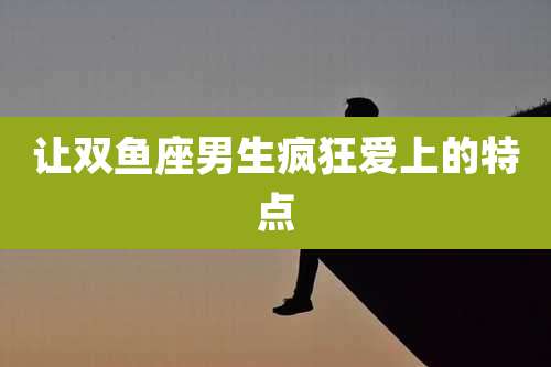 让双鱼座男生疯狂爱上的特点