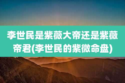 李世民是紫薇大帝还是紫薇帝君(李世民的紫微命盘)