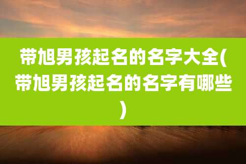 带旭男孩起名的名字大全(带旭男孩起名的名字有哪些)