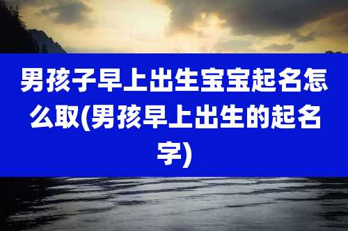 男孩子早上出生宝宝起名怎么取(男孩早上出生的起名字)
