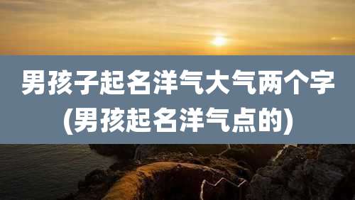 男孩子起名洋气大气两个字(男孩起名洋气点的)