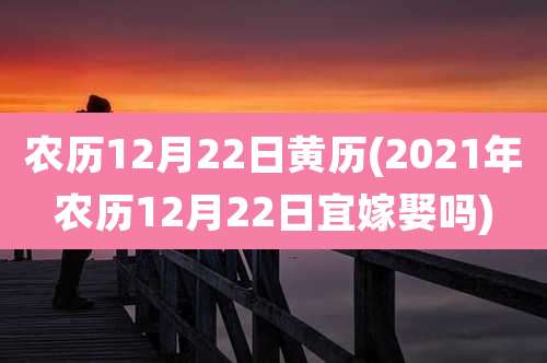 农历12月22日黄历(2021年农历12月22日宜嫁娶吗)