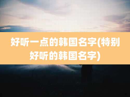 好听一点的韩国名字(特别好听的韩国名字)