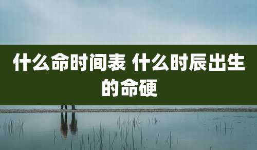 什么命时间表 什么时辰出生的命硬