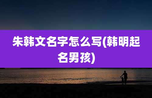 朱韩文名字怎么写(韩明起名男孩)