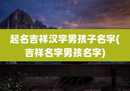 起名吉祥汉字男孩子名字(吉祥名字男孩名字)