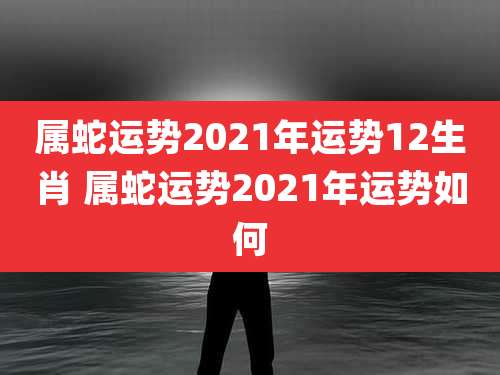 属蛇运势2021年运势12生肖 属蛇运势2021年运势如何
