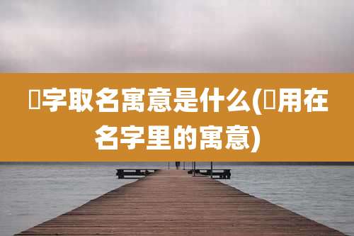 晞字取名寓意是什么(晞用在名字里的寓意)