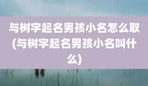 与树字起名男孩小名怎么取(与树字起名男孩小名叫什么)