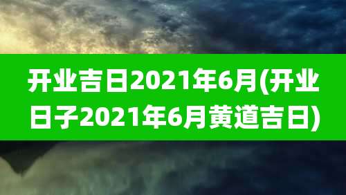 开业吉日2021年6月(开业日子2021年6月黄道吉日)