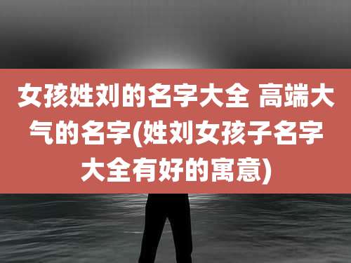 女孩姓刘的名字大全 高端大气的名字(姓刘女孩子名字大全有好的寓意)