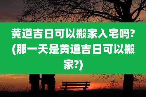 黄道吉日可以搬家入宅吗?(那一天是黄道吉日可以搬家?)