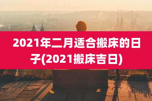 2021年二月适合搬床的日子(2021搬床吉日)