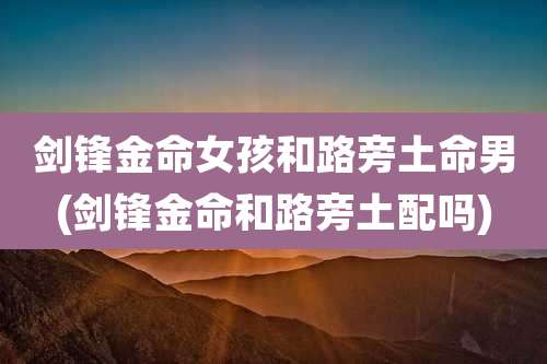 剑锋金命女孩和路旁土命男(剑锋金命和路旁土配吗)