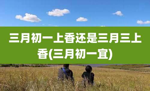 三月初一上香还是三月三上香(三月初一宜)