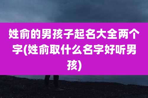 姓俞的男孩子起名大全两个字(姓俞取什么名字好听男孩)