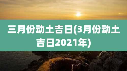 三月份动土吉日(3月份动土吉日2021年)