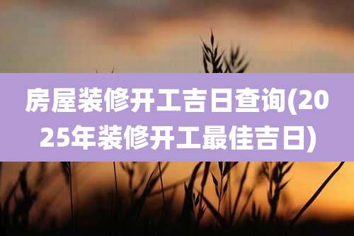 房屋装修开工吉日查询(2025年装修开工最佳吉日)